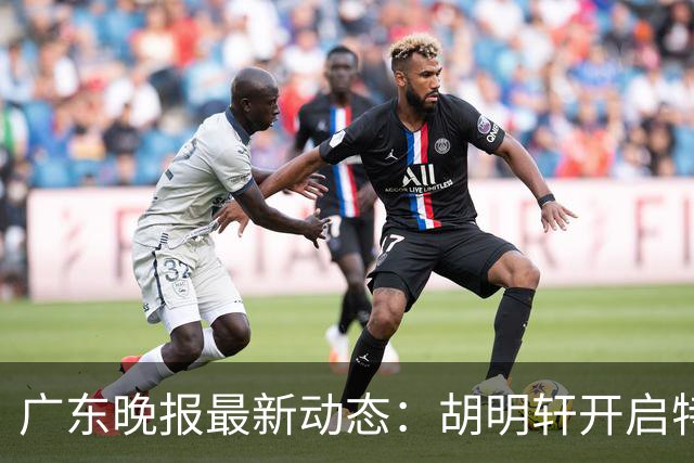广东晚报最新动态：胡明轩开启特训，杜锋合同到期，徐昕回购前景乐观